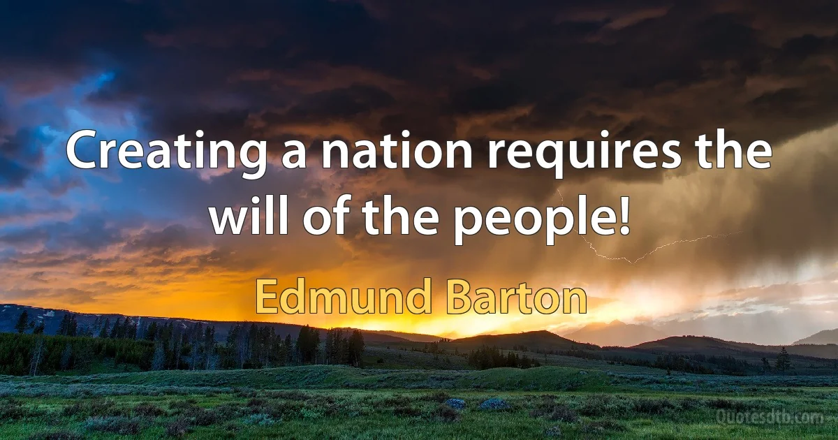 Creating a nation requires the will of the people! (Edmund Barton)