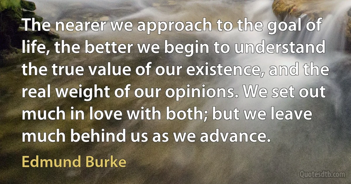 The nearer we approach to the goal of life, the better we begin to understand the true value of our existence, and the real weight of our opinions. We set out much in love with both; but we leave much behind us as we advance. (Edmund Burke)