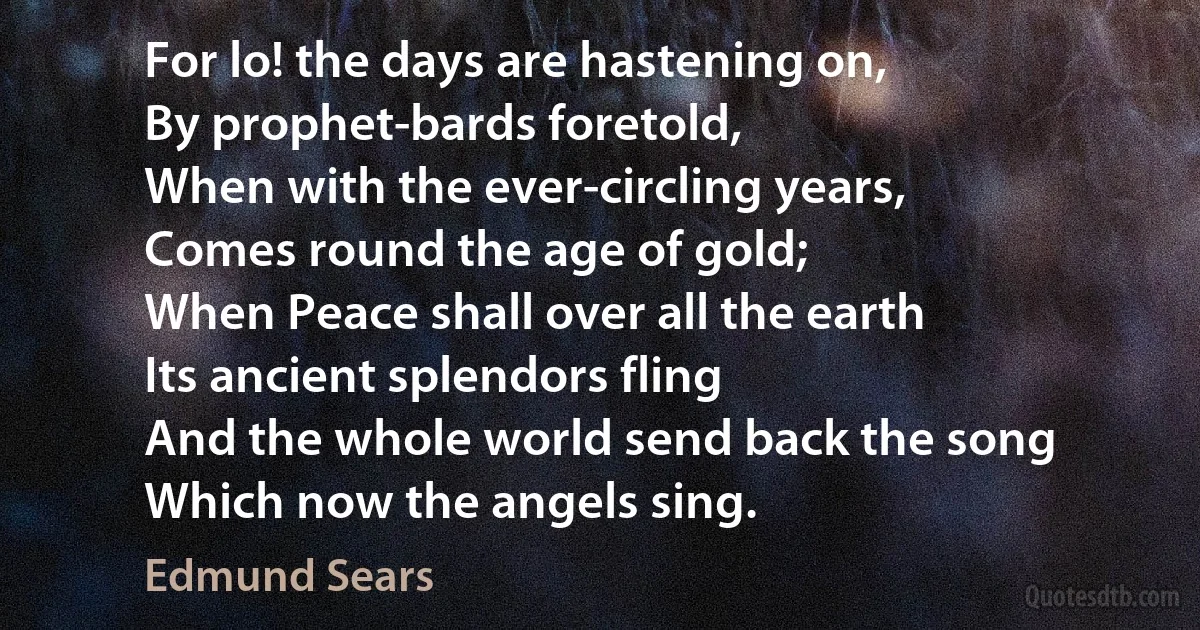 For lo! the days are hastening on,
By prophet-bards foretold,
When with the ever-circling years,
Comes round the age of gold;
When Peace shall over all the earth
Its ancient splendors fling
And the whole world send back the song
Which now the angels sing. (Edmund Sears)