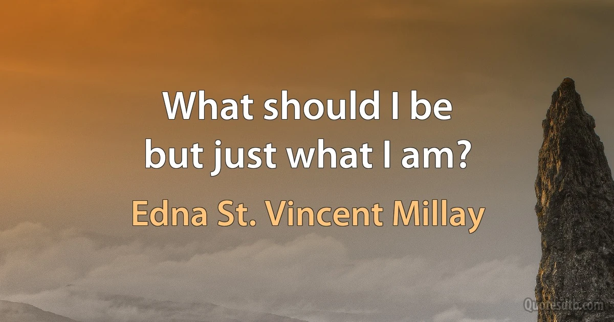 What should I be
but just what I am? (Edna St. Vincent Millay)