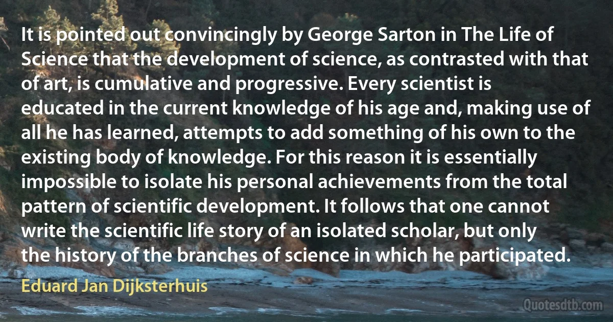 It is pointed out convincingly by George Sarton in The Life of Science that the development of science, as contrasted with that of art, is cumulative and progressive. Every scientist is educated in the current knowledge of his age and, making use of all he has learned, attempts to add something of his own to the existing body of knowledge. For this reason it is essentially impossible to isolate his personal achievements from the total pattern of scientific development. It follows that one cannot write the scientific life story of an isolated scholar, but only the history of the branches of science in which he participated. (Eduard Jan Dijksterhuis)