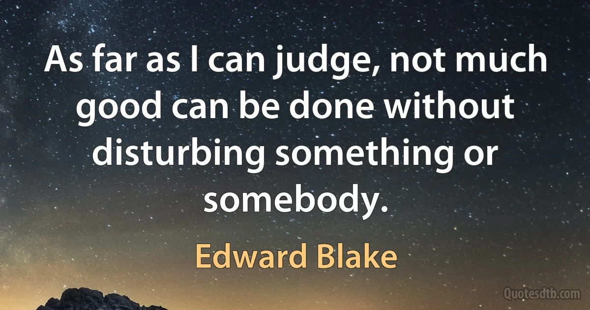 As far as I can judge, not much good can be done without disturbing something or somebody. (Edward Blake)