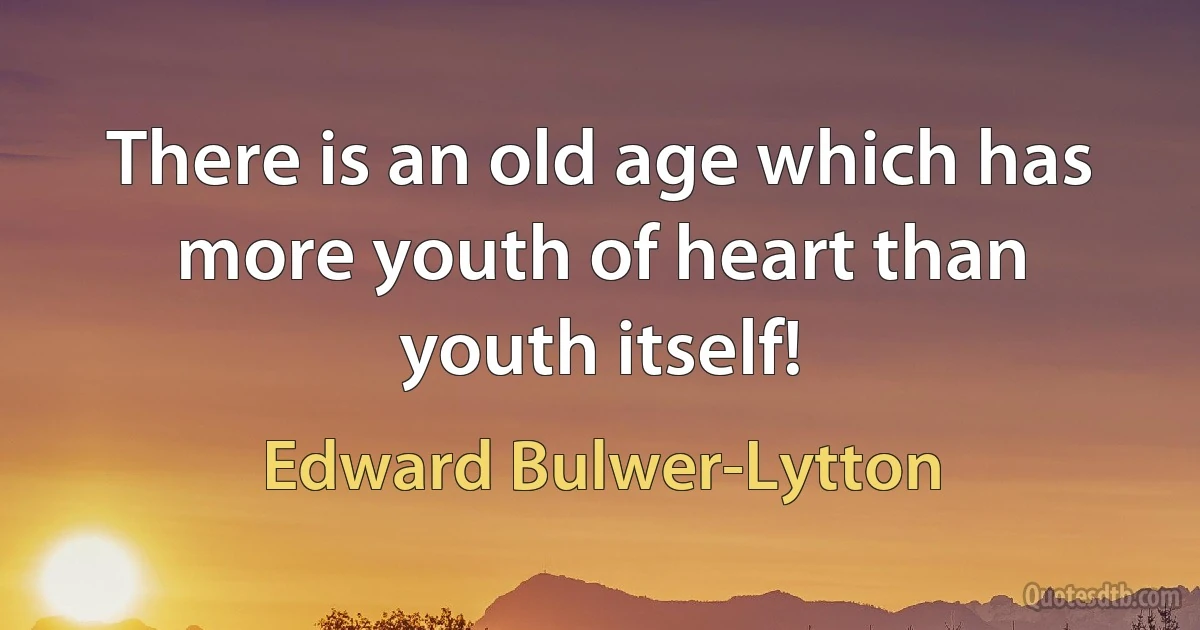 There is an old age which has more youth of heart than youth itself! (Edward Bulwer-Lytton)