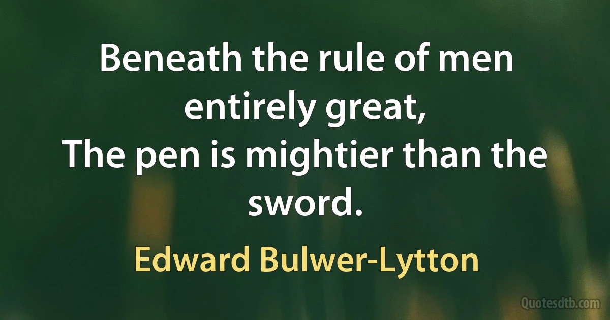 Beneath the rule of men entirely great,
The pen is mightier than the sword. (Edward Bulwer-Lytton)