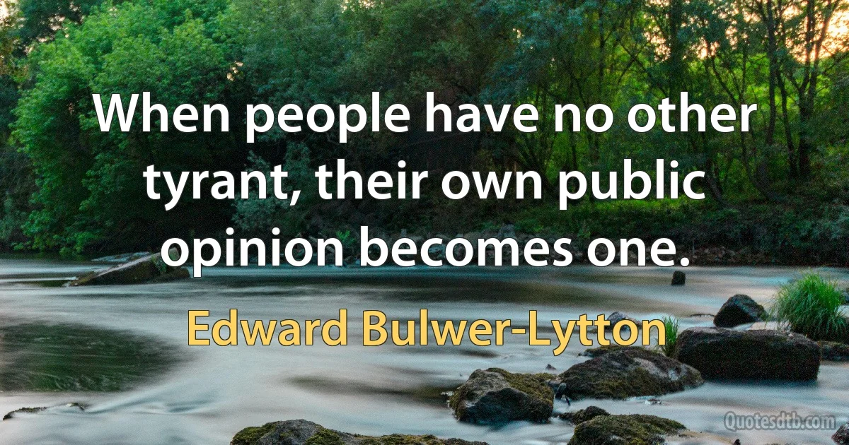 When people have no other tyrant, their own public opinion becomes one. (Edward Bulwer-Lytton)