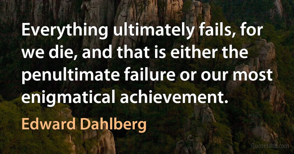 Everything ultimately fails, for we die, and that is either the penultimate failure or our most enigmatical achievement. (Edward Dahlberg)