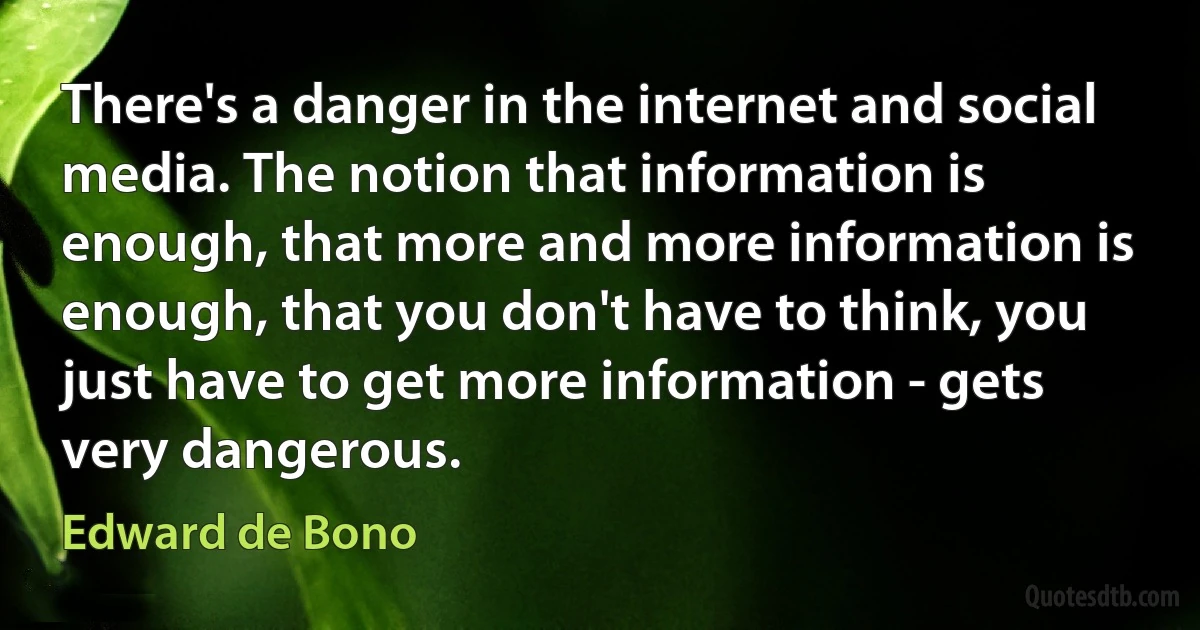 There's a danger in the internet and social media. The notion that information is enough, that more and more information is enough, that you don't have to think, you just have to get more information - gets very dangerous. (Edward de Bono)