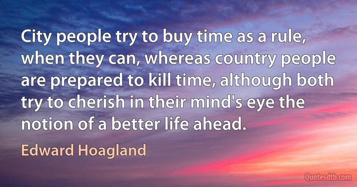 City people try to buy time as a rule, when they can, whereas country people are prepared to kill time, although both try to cherish in their mind's eye the notion of a better life ahead. (Edward Hoagland)