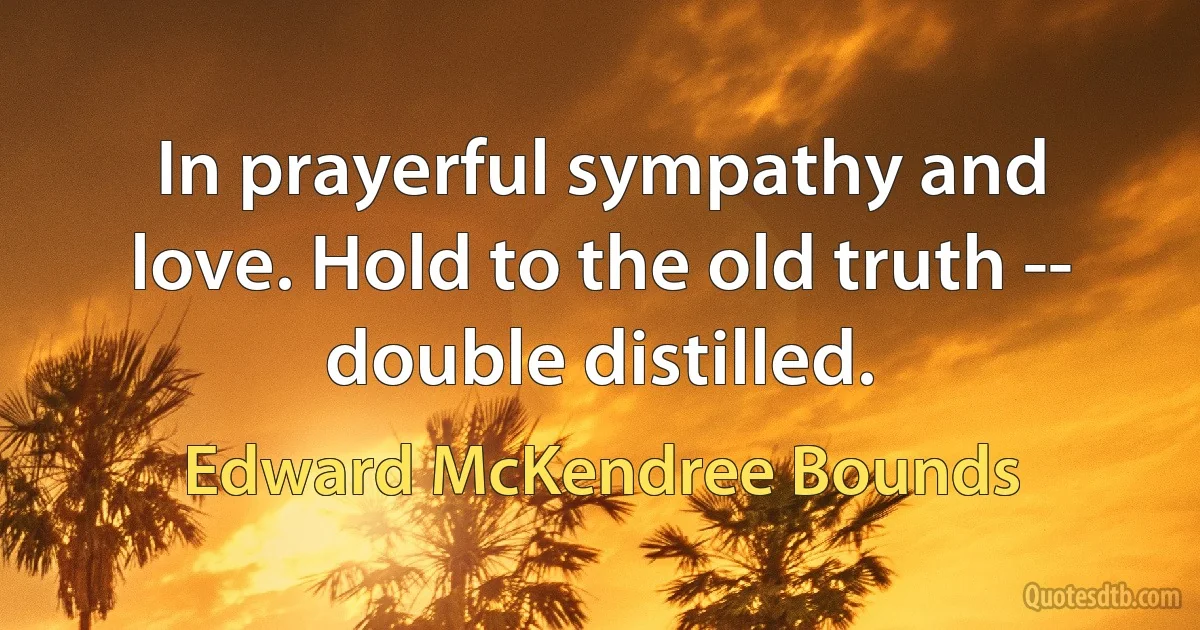 In prayerful sympathy and love. Hold to the old truth -- double distilled. (Edward McKendree Bounds)