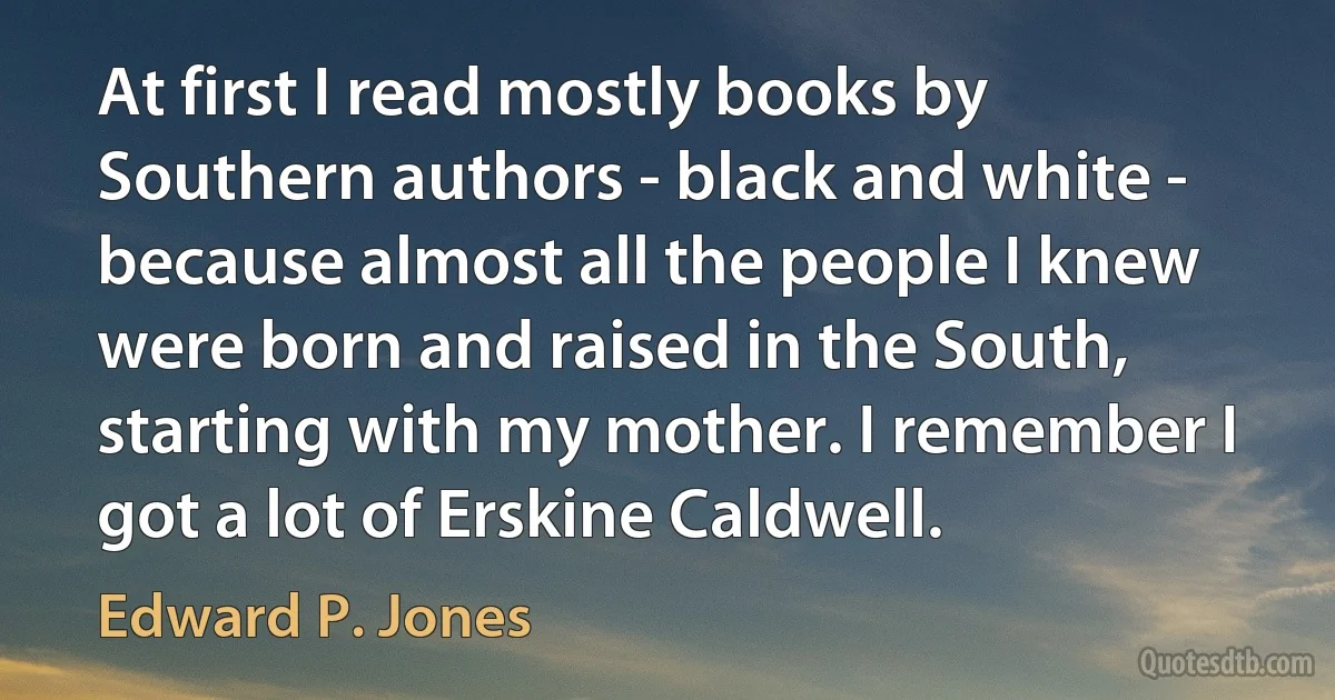 At first I read mostly books by Southern authors - black and white - because almost all the people I knew were born and raised in the South, starting with my mother. I remember I got a lot of Erskine Caldwell. (Edward P. Jones)