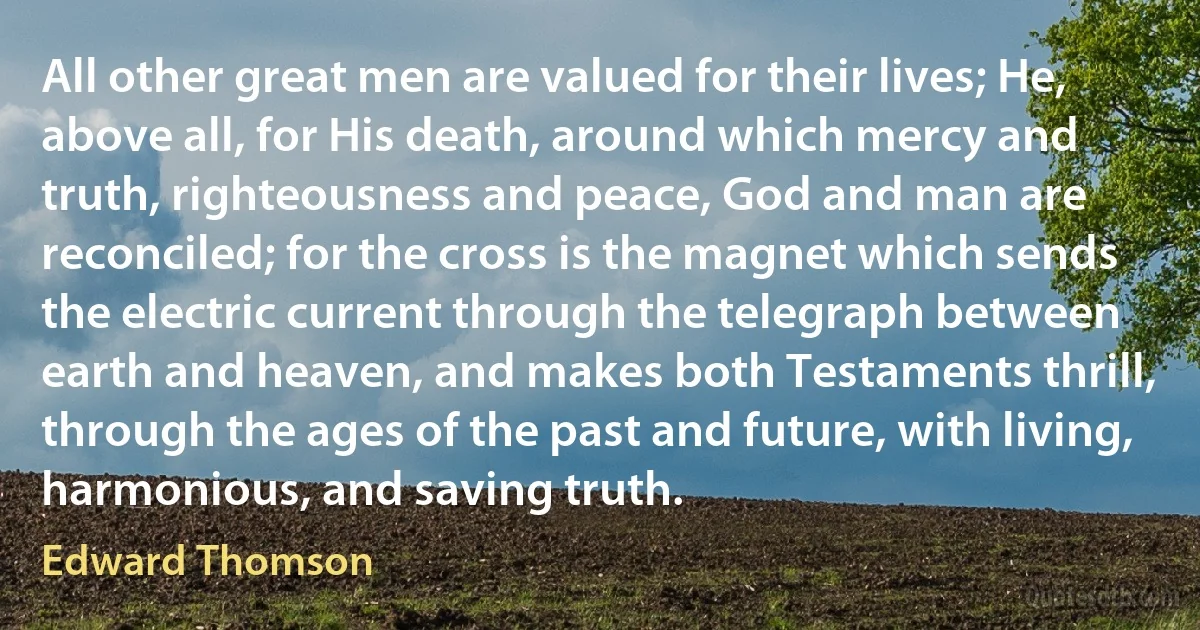 All other great men are valued for their lives; He, above all, for His death, around which mercy and truth, righteousness and peace, God and man are reconciled; for the cross is the magnet which sends the electric current through the telegraph between earth and heaven, and makes both Testaments thrill, through the ages of the past and future, with living, harmonious, and saving truth. (Edward Thomson)