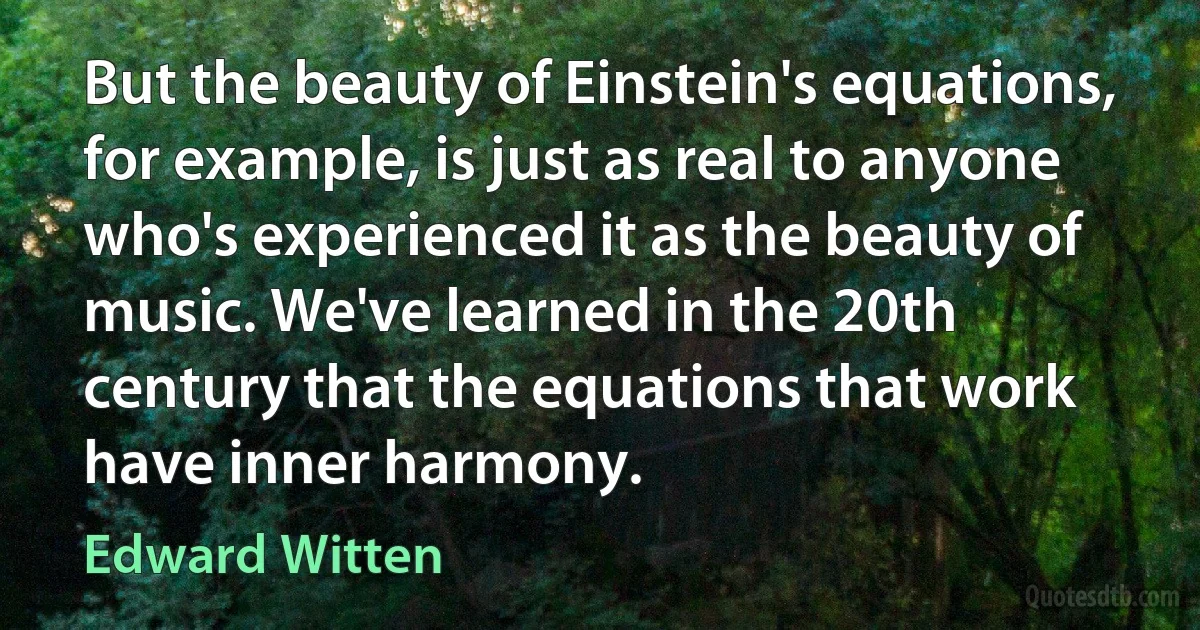 But the beauty of Einstein's equations, for example, is just as real to anyone who's experienced it as the beauty of music. We've learned in the 20th century that the equations that work have inner harmony. (Edward Witten)