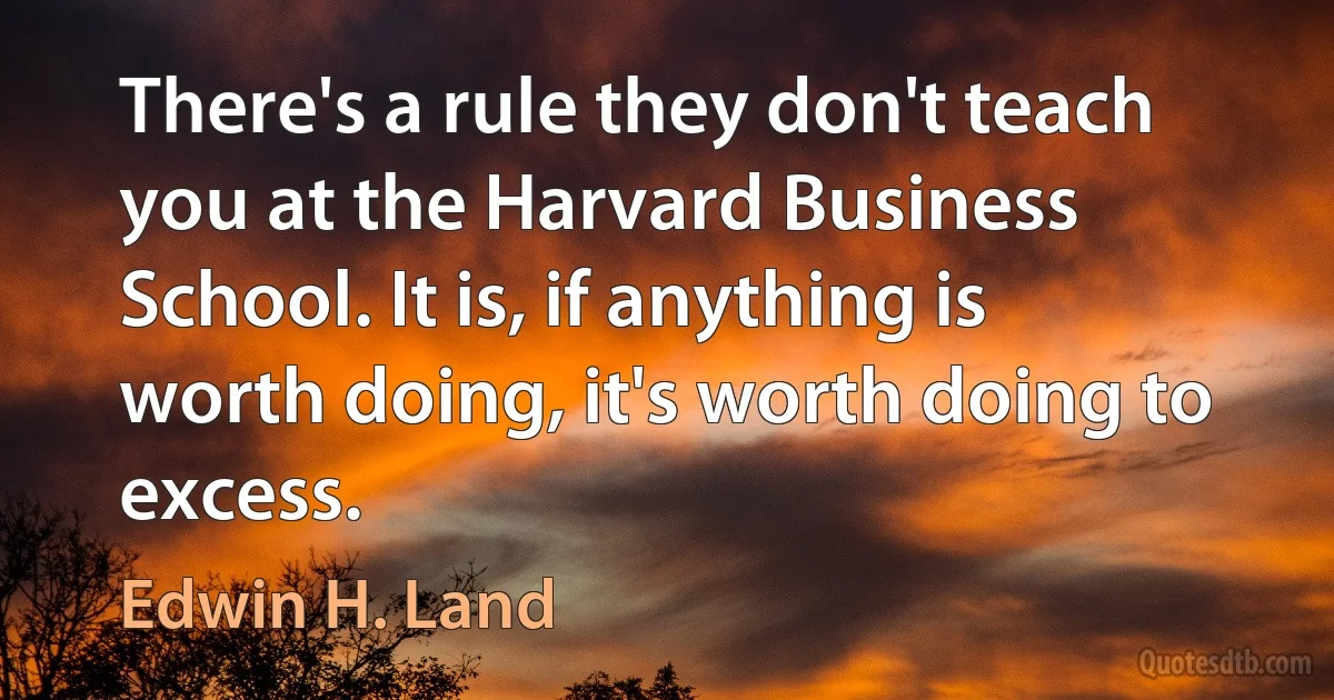 There's a rule they don't teach you at the Harvard Business School. It is, if anything is worth doing, it's worth doing to excess. (Edwin H. Land)