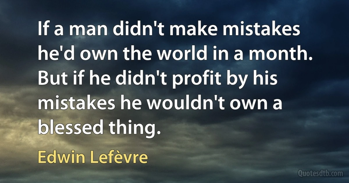 If a man didn't make mistakes he'd own the world in a month.
But if he didn't profit by his mistakes he wouldn't own a blessed thing. (Edwin Lefèvre)