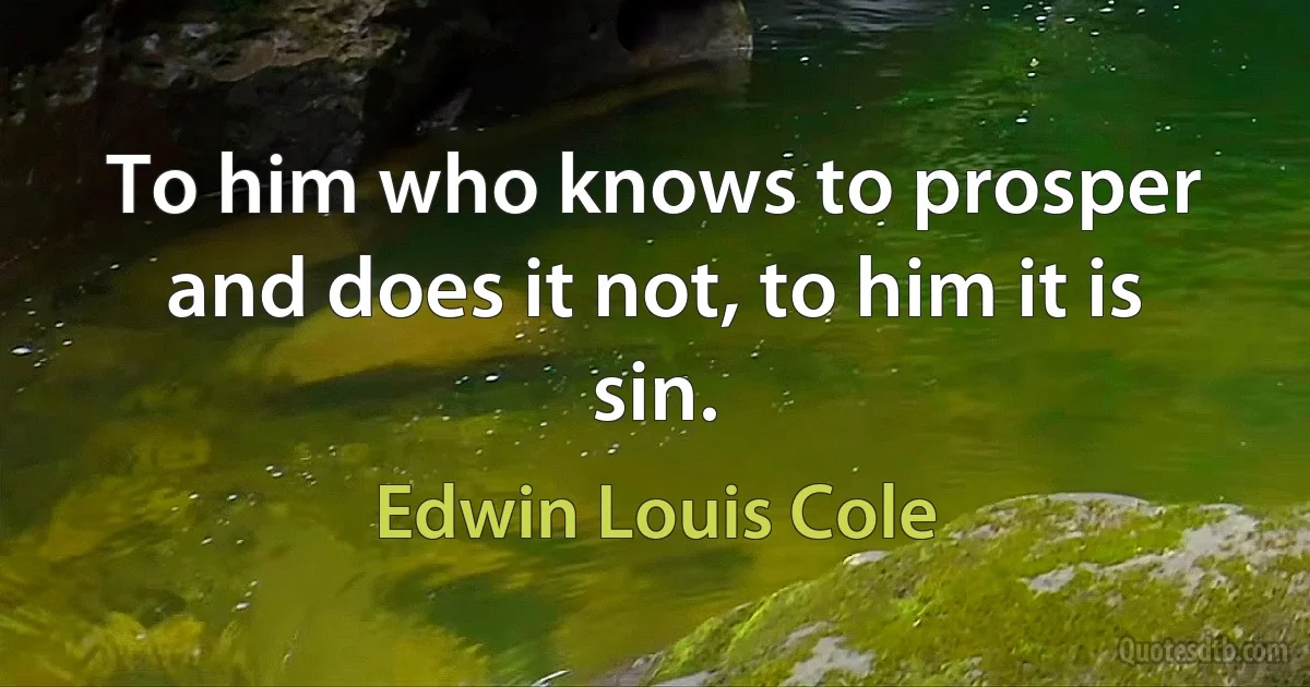 To him who knows to prosper and does it not, to him it is sin. (Edwin Louis Cole)