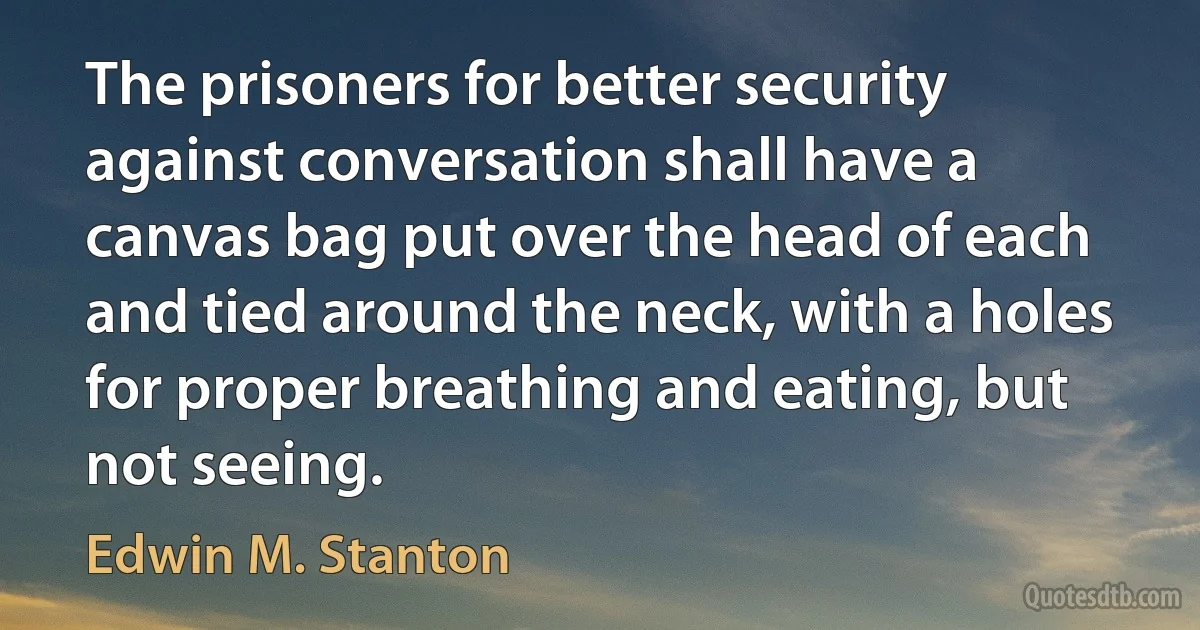 The prisoners for better security against conversation shall have a canvas bag put over the head of each and tied around the neck, with a holes for proper breathing and eating, but not seeing. (Edwin M. Stanton)