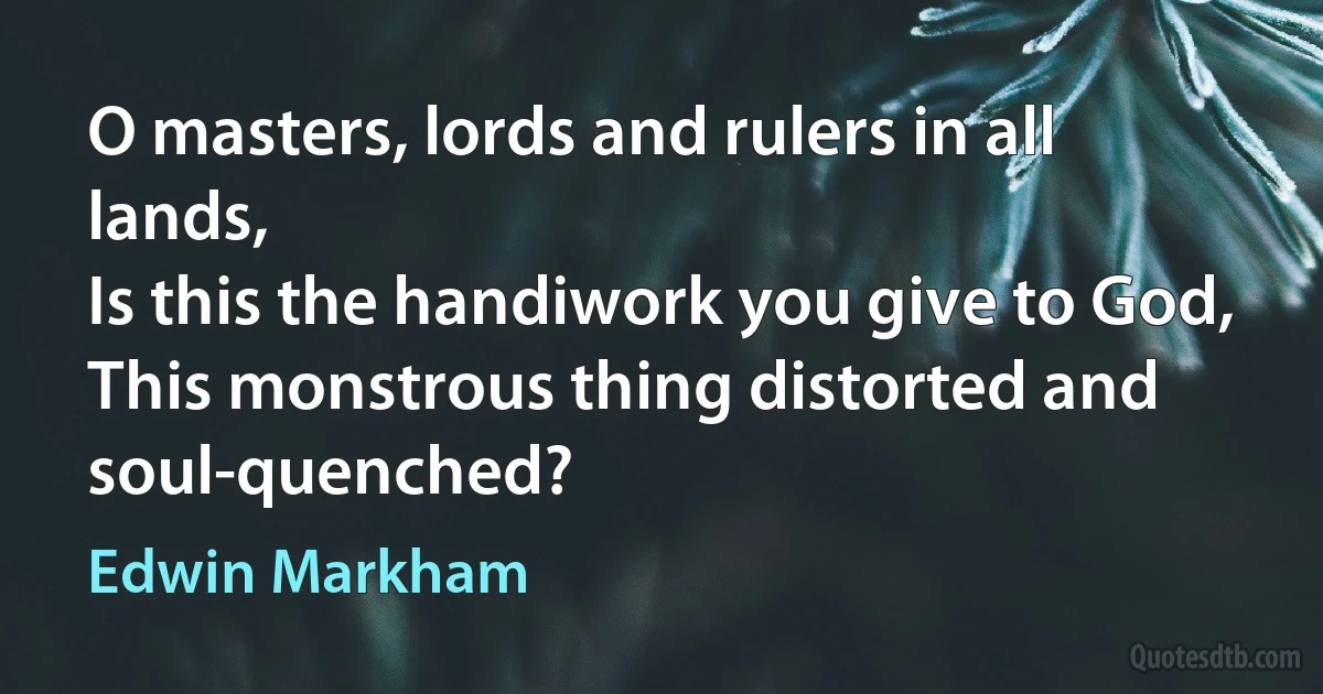 O masters, lords and rulers in all lands,
Is this the handiwork you give to God,
This monstrous thing distorted and soul-quenched? (Edwin Markham)