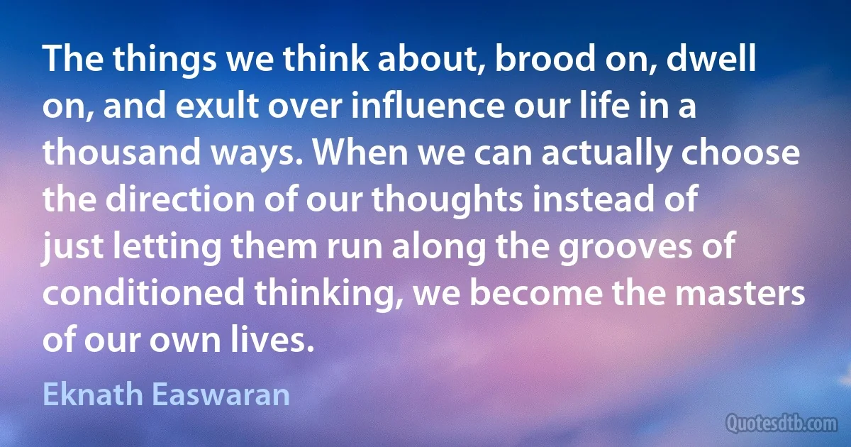 The things we think about, brood on, dwell on, and exult over influence our life in a thousand ways. When we can actually choose the direction of our thoughts instead of just letting them run along the grooves of conditioned thinking, we become the masters of our own lives. (Eknath Easwaran)