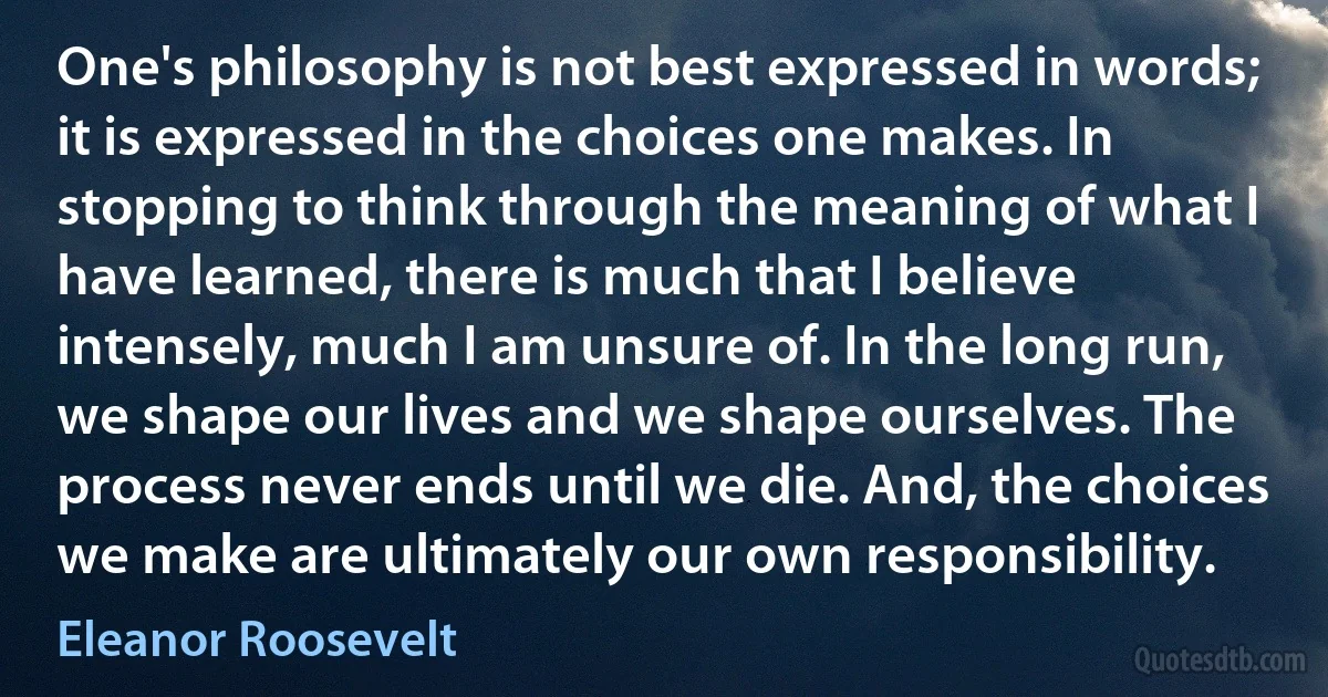 One's philosophy is not best expressed in words; it is expressed in the choices one makes. In stopping to think through the meaning of what I have learned, there is much that I believe intensely, much I am unsure of. In the long run, we shape our lives and we shape ourselves. The process never ends until we die. And, the choices we make are ultimately our own responsibility. (Eleanor Roosevelt)