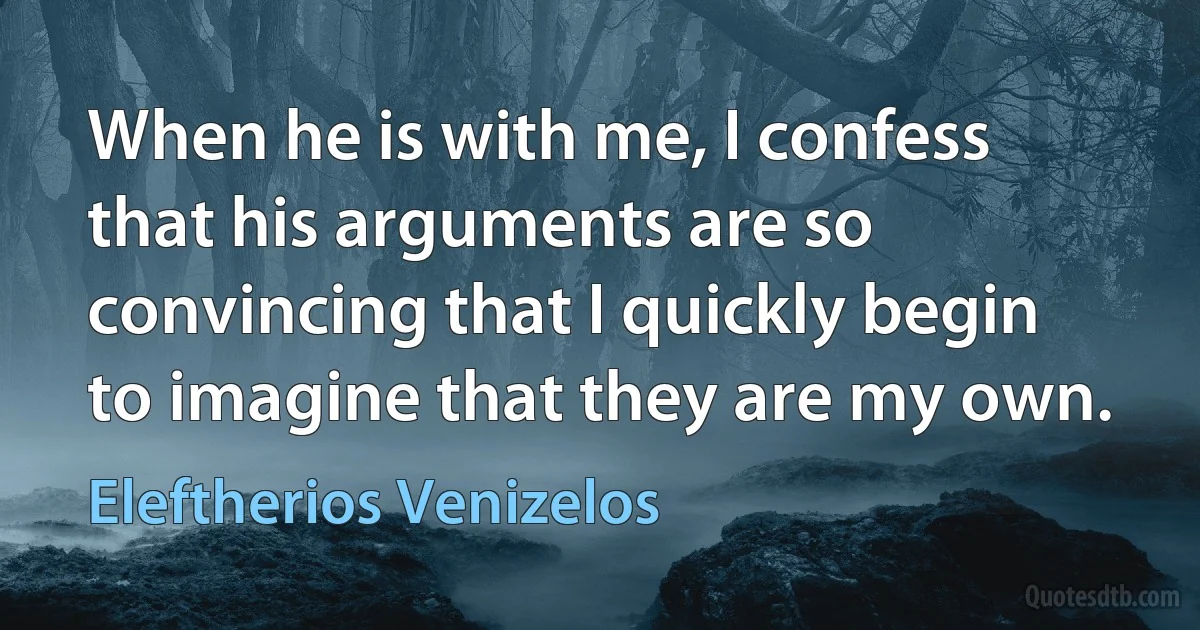 When he is with me, I confess that his arguments are so convincing that I quickly begin to imagine that they are my own. (Eleftherios Venizelos)