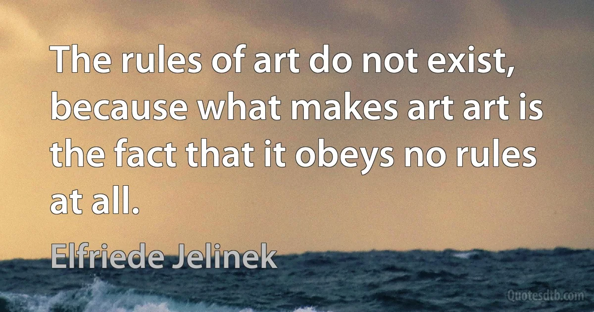 The rules of art do not exist, because what makes art art is the fact that it obeys no rules at all. (Elfriede Jelinek)