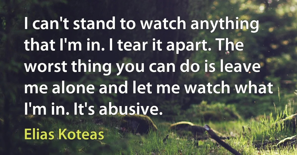 I can't stand to watch anything that I'm in. I tear it apart. The worst thing you can do is leave me alone and let me watch what I'm in. It's abusive. (Elias Koteas)