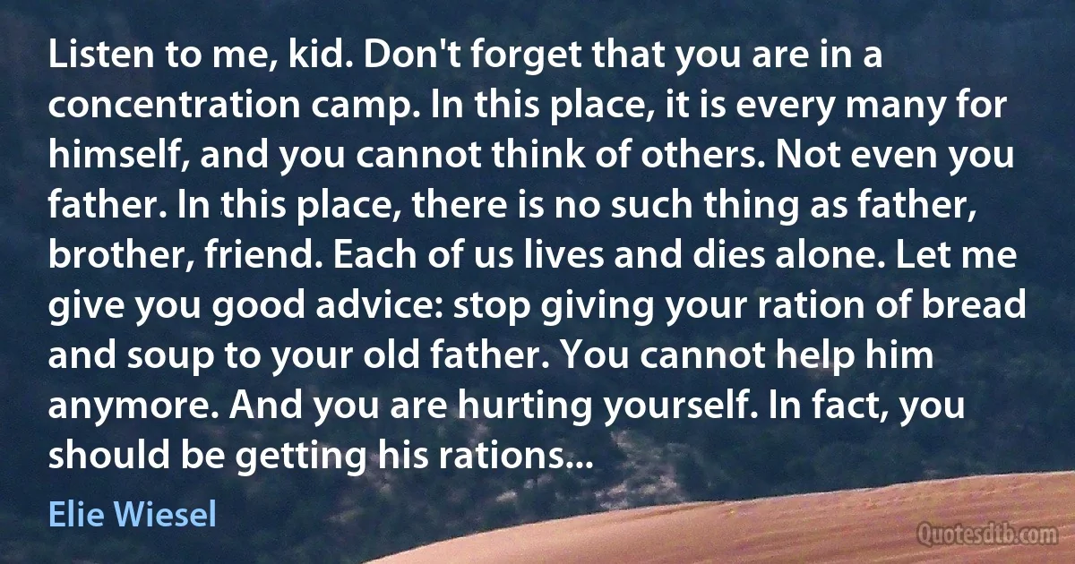 Listen to me, kid. Don't forget that you are in a concentration camp. In this place, it is every many for himself, and you cannot think of others. Not even you father. In this place, there is no such thing as father, brother, friend. Each of us lives and dies alone. Let me give you good advice: stop giving your ration of bread and soup to your old father. You cannot help him anymore. And you are hurting yourself. In fact, you should be getting his rations... (Elie Wiesel)