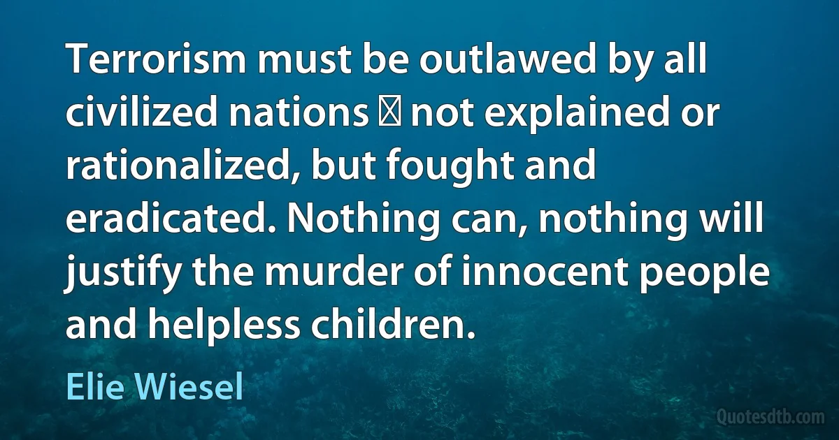 Terrorism must be outlawed by all civilized nations  not explained or rationalized, but fought and eradicated. Nothing can, nothing will justify the murder of innocent people and helpless children. (Elie Wiesel)