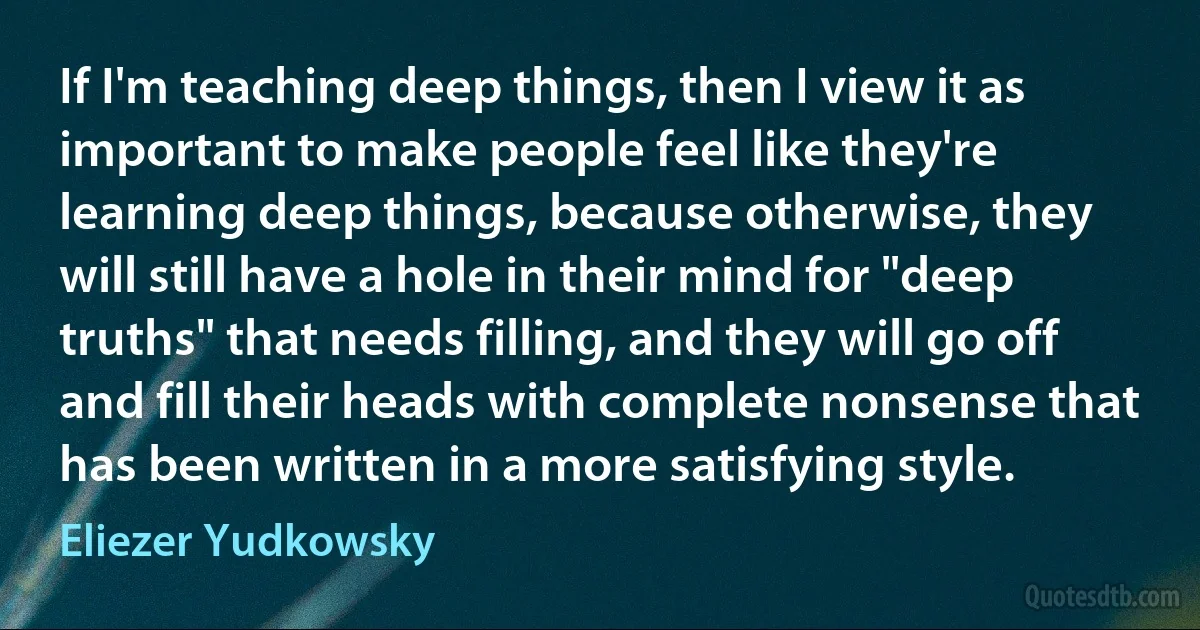 If I'm teaching deep things, then I view it as important to make people feel like they're learning deep things, because otherwise, they will still have a hole in their mind for "deep truths" that needs filling, and they will go off and fill their heads with complete nonsense that has been written in a more satisfying style. (Eliezer Yudkowsky)