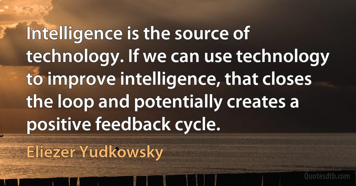 Intelligence is the source of technology. If we can use technology to improve intelligence, that closes the loop and potentially creates a positive feedback cycle. (Eliezer Yudkowsky)