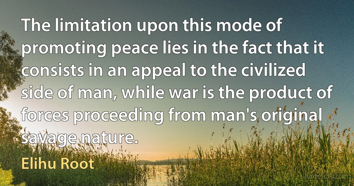 The limitation upon this mode of promoting peace lies in the fact that it consists in an appeal to the civilized side of man, while war is the product of forces proceeding from man's original savage nature. (Elihu Root)