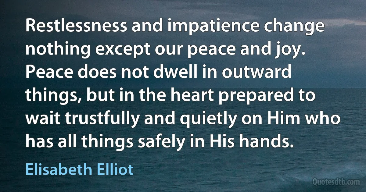 Restlessness and impatience change nothing except our peace and joy. Peace does not dwell in outward things, but in the heart prepared to wait trustfully and quietly on Him who has all things safely in His hands. (Elisabeth Elliot)