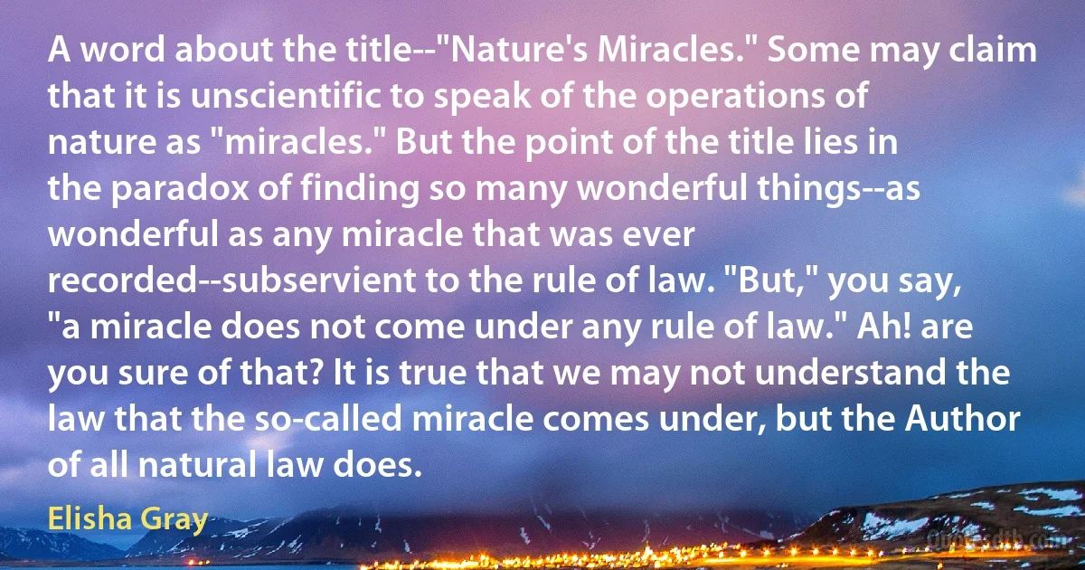 A word about the title--"Nature's Miracles." Some may claim that it is unscientific to speak of the operations of nature as "miracles." But the point of the title lies in the paradox of finding so many wonderful things--as wonderful as any miracle that was ever recorded--subservient to the rule of law. "But," you say, "a miracle does not come under any rule of law." Ah! are you sure of that? It is true that we may not understand the law that the so-called miracle comes under, but the Author of all natural law does. (Elisha Gray)