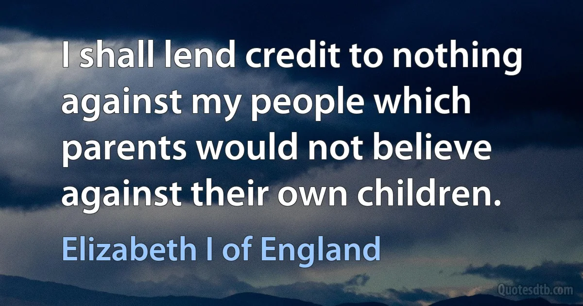 I shall lend credit to nothing against my people which parents would not believe against their own children. (Elizabeth I of England)