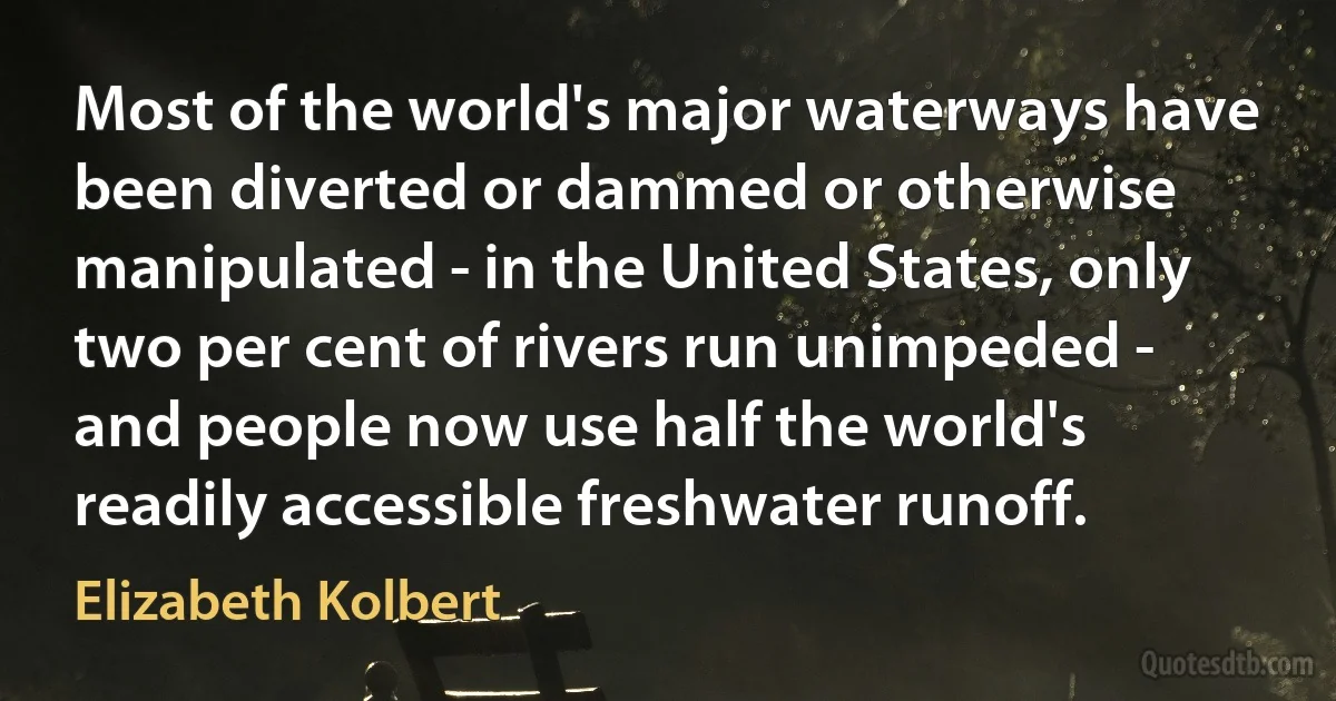 Most of the world's major waterways have been diverted or dammed or otherwise manipulated - in the United States, only two per cent of rivers run unimpeded - and people now use half the world's readily accessible freshwater runoff. (Elizabeth Kolbert)