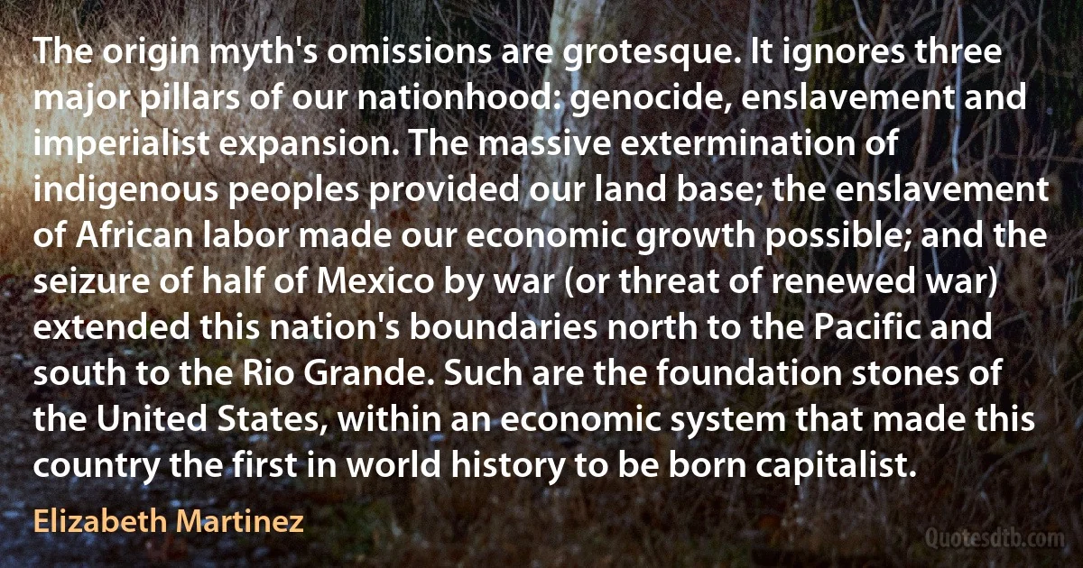 The origin myth's omissions are grotesque. It ignores three major pillars of our nationhood: genocide, enslavement and imperialist expansion. The massive extermination of indigenous peoples provided our land base; the enslavement of African labor made our economic growth possible; and the seizure of half of Mexico by war (or threat of renewed war) extended this nation's boundaries north to the Pacific and south to the Rio Grande. Such are the foundation stones of the United States, within an economic system that made this country the first in world history to be born capitalist. (Elizabeth Martinez)