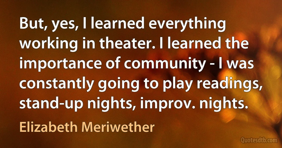 But, yes, I learned everything working in theater. I learned the importance of community - I was constantly going to play readings, stand-up nights, improv. nights. (Elizabeth Meriwether)