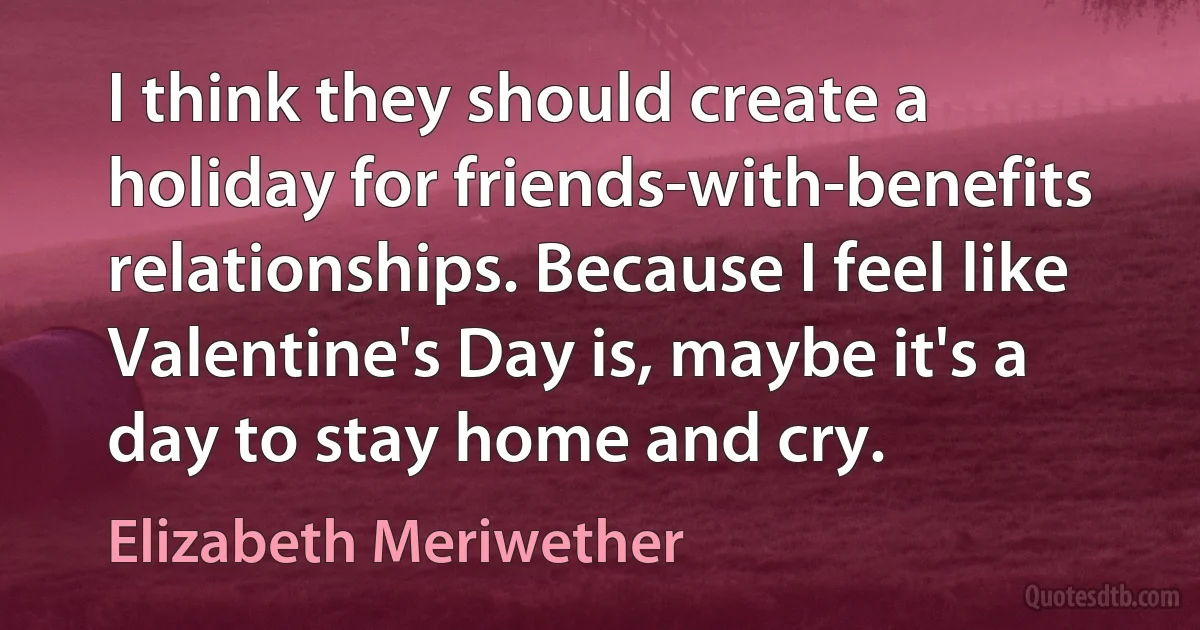 I think they should create a holiday for friends-with-benefits relationships. Because I feel like Valentine's Day is, maybe it's a day to stay home and cry. (Elizabeth Meriwether)