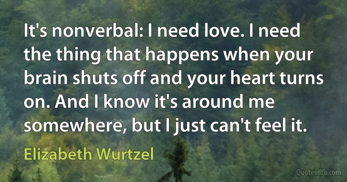 It's nonverbal: I need love. I need the thing that happens when your brain shuts off and your heart turns on. And I know it's around me somewhere, but I just can't feel it. (Elizabeth Wurtzel)