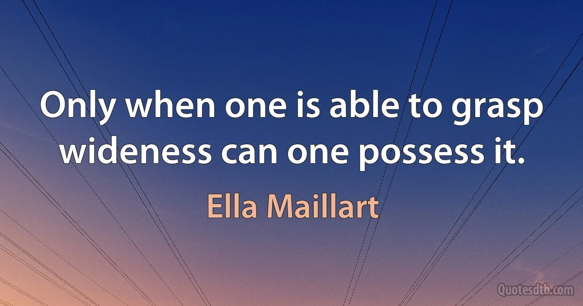 Only when one is able to grasp wideness can one possess it. (Ella Maillart)