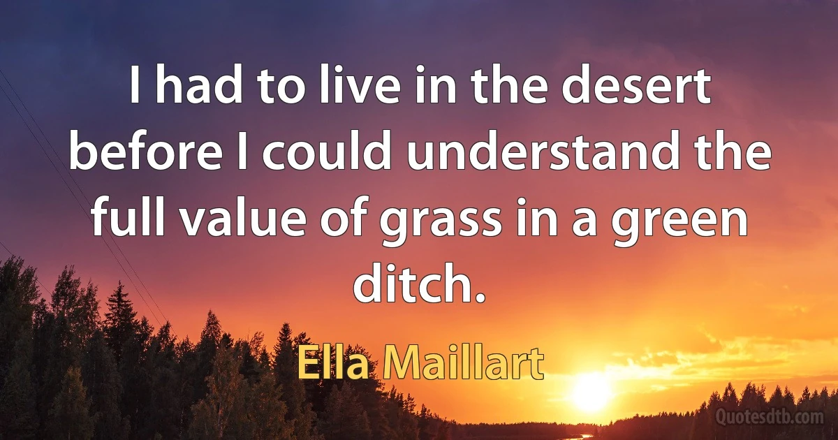 I had to live in the desert before I could understand the full value of grass in a green ditch. (Ella Maillart)