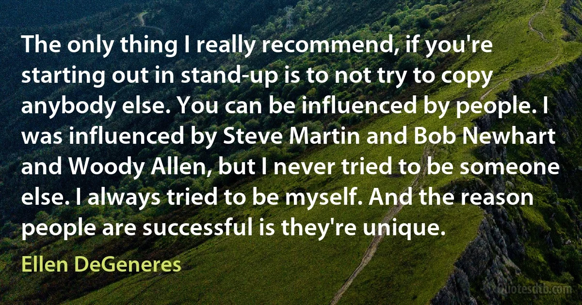 The only thing I really recommend, if you're starting out in stand-up is to not try to copy anybody else. You can be influenced by people. I was influenced by Steve Martin and Bob Newhart and Woody Allen, but I never tried to be someone else. I always tried to be myself. And the reason people are successful is they're unique. (Ellen DeGeneres)