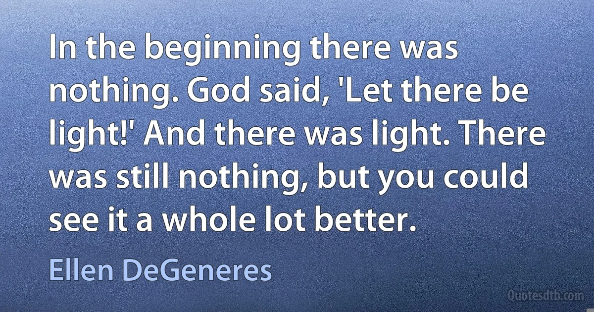 In the beginning there was nothing. God said, 'Let there be light!' And there was light. There was still nothing, but you could see it a whole lot better. (Ellen DeGeneres)