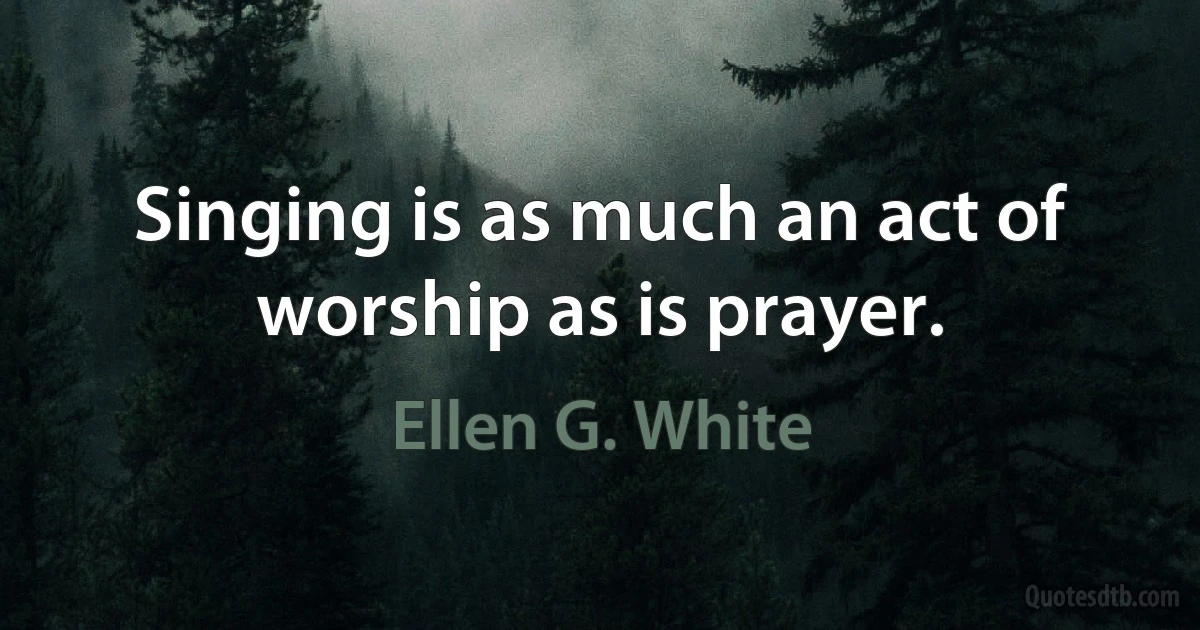 Singing is as much an act of worship as is prayer. (Ellen G. White)