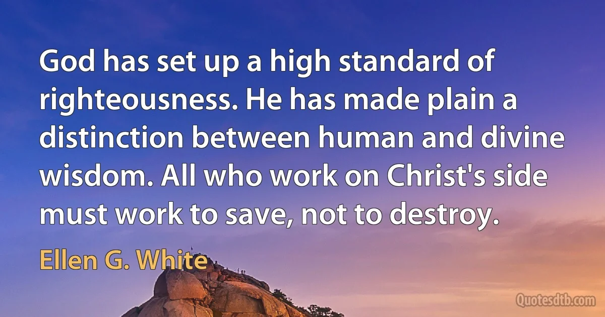 God has set up a high standard of righteousness. He has made plain a distinction between human and divine wisdom. All who work on Christ's side must work to save, not to destroy. (Ellen G. White)