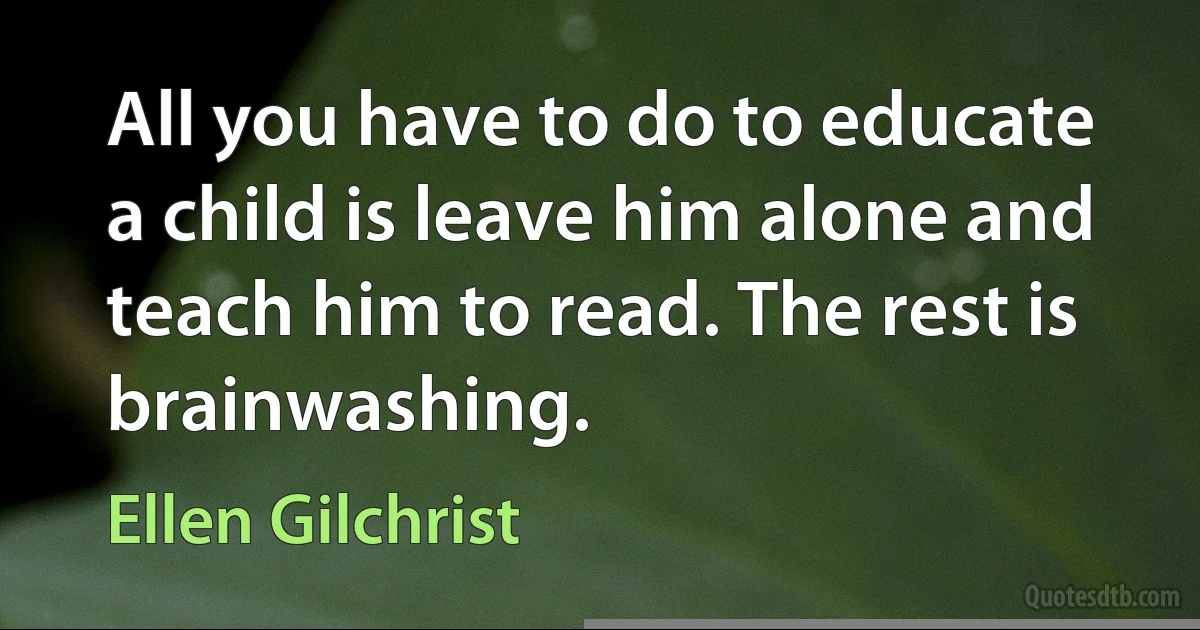 All you have to do to educate a child is leave him alone and teach him to read. The rest is brainwashing. (Ellen Gilchrist)