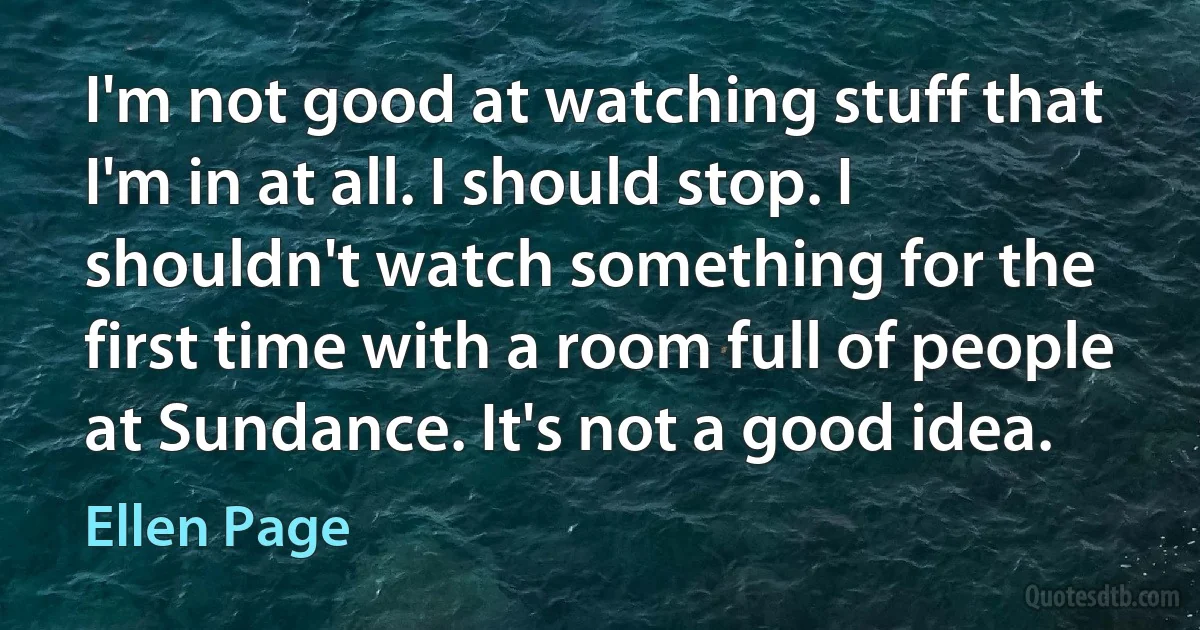 I'm not good at watching stuff that I'm in at all. I should stop. I shouldn't watch something for the first time with a room full of people at Sundance. It's not a good idea. (Ellen Page)