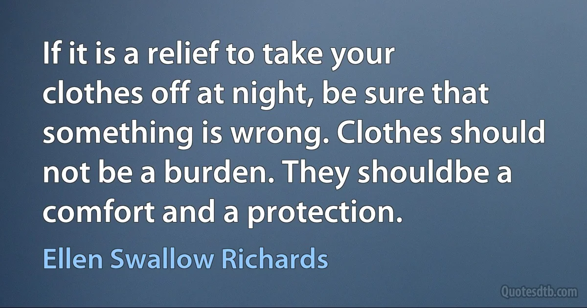 If it is a relief to take your clothes off at night, be sure that something is wrong. Clothes should not be a burden. They shouldbe a comfort and a protection. (Ellen Swallow Richards)