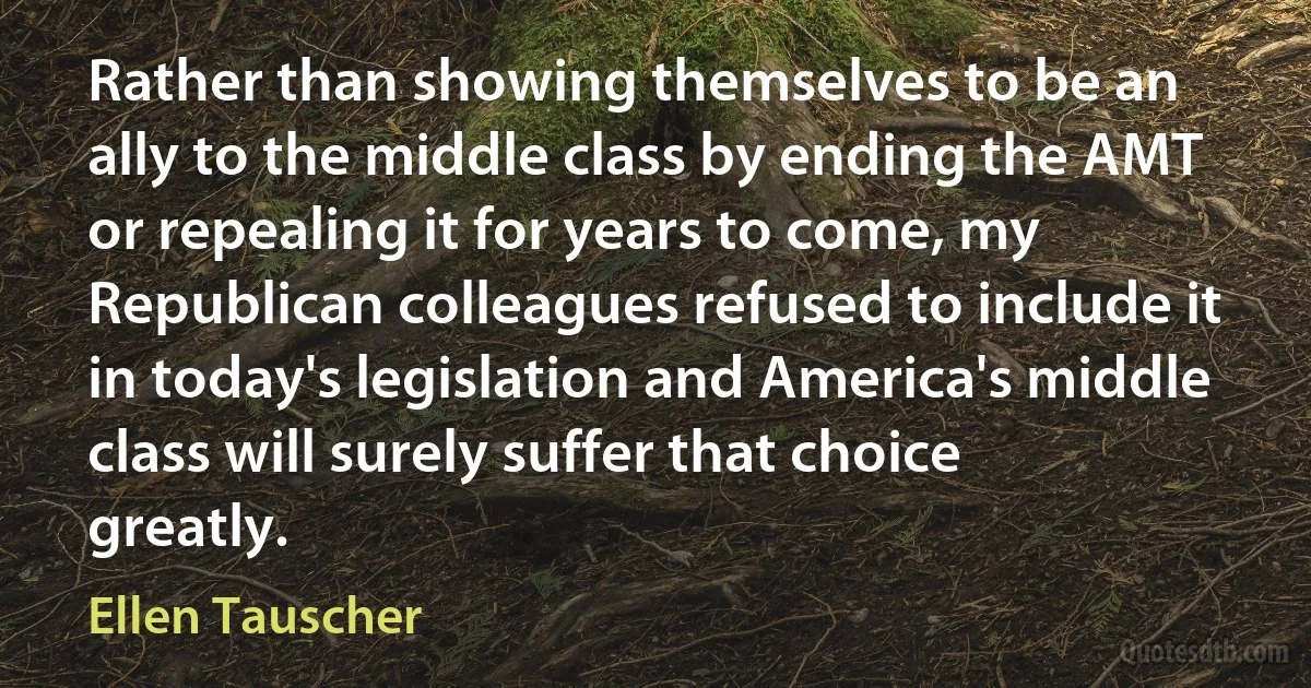 Rather than showing themselves to be an ally to the middle class by ending the AMT or repealing it for years to come, my Republican colleagues refused to include it in today's legislation and America's middle class will surely suffer that choice greatly. (Ellen Tauscher)