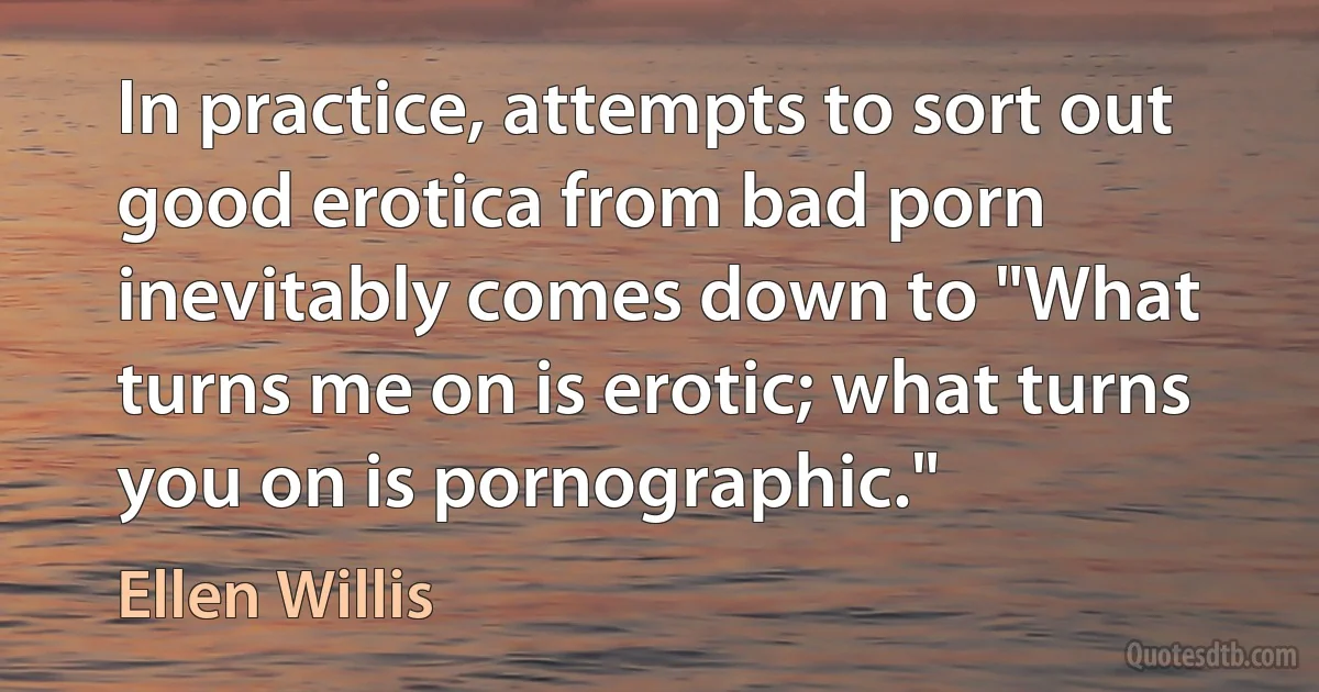 In practice, attempts to sort out good erotica from bad porn inevitably comes down to "What turns me on is erotic; what turns you on is pornographic." (Ellen Willis)